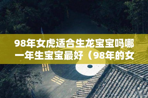 98年女虎适合生龙宝宝吗哪一年生宝宝最好（98年的女虎什么时候生男孩）