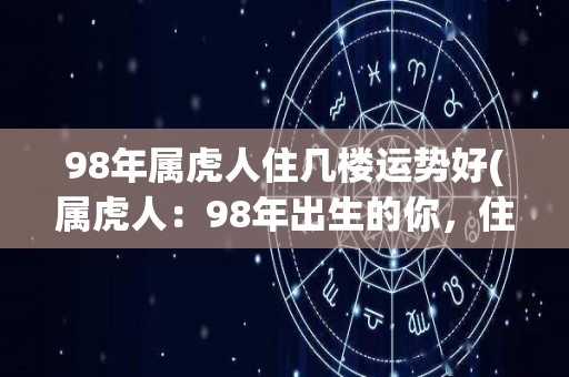 98年属虎人住几楼运势好(属虎人：98年出生的你，住高层可招财，住几楼运势最好？新标题：属虎人98年出生住高层运势旺？)