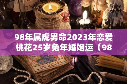 98年属虎男命2023年恋爱桃花25岁兔年婚姻运（98年属虎男2021年婚姻）