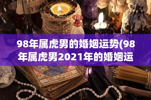 98年属虎男的婚姻运势(98年属虎男2021年的婚姻运势如何？)