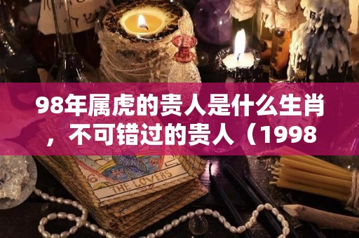 98年属虎的贵人是什么生肖，不可错过的贵人（1998年的贵人有哪些）