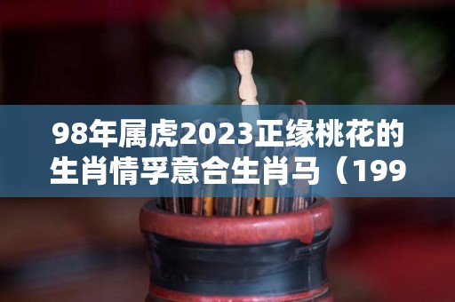 98年属虎2023正缘桃花的生肖情孚意合生肖马（1998年属虎的人2023年运势及运程）