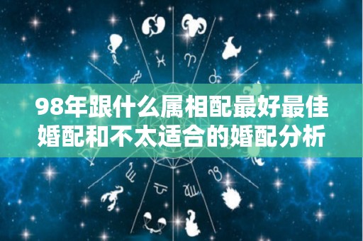 98年跟什么属相配最好最佳婚配和不太适合的婚配分析（1998年和属什么的最配）