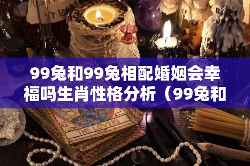99兔和99兔相配婚姻会幸福吗生肖性格分析（99兔和99兔相配婚姻会幸福吗生肖性格分析女）