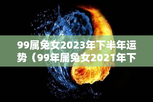 99属兔女2023年下半年运势（99年属兔女2021年下半年运势）