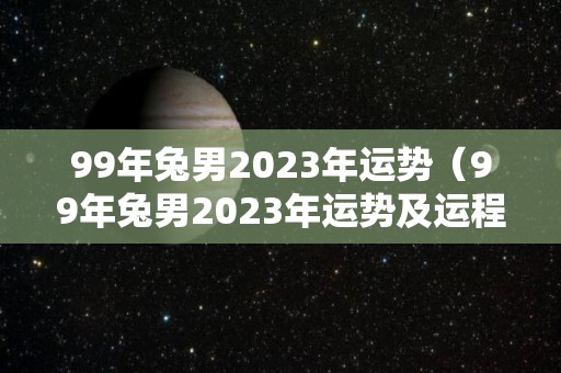 99年兔男2023年运势（99年兔男2023年运势及运程）