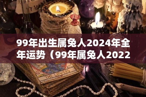 99年出生属兔人2024年全年运势（99年属兔人2022年运势运程每月运程）