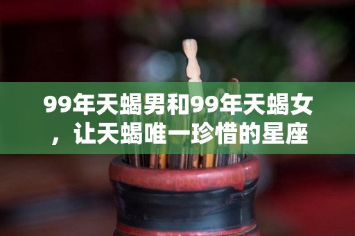 99年天蝎男和99年天蝎女，让天蝎唯一珍惜的星座