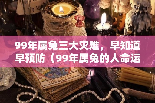 99年属兔三大灾难，早知道早预防（99年属兔的人命运如何）