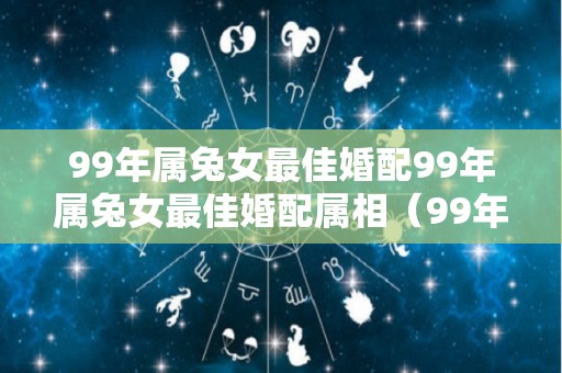 99年属兔女最佳婚配99年属兔女最佳婚配属相（99年属兔女的最佳婚配属相）