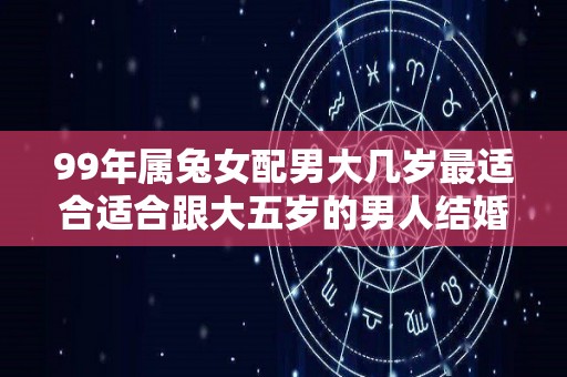 99年属兔女配男大几岁最适合适合跟大五岁的男人结婚（99年的兔女和兔男结婚好吗）