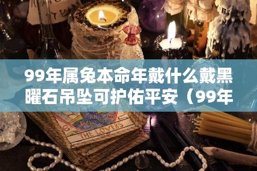 99年属兔本命年戴什么戴黑曜石吊坠可护佑平安（99年属兔适合戴金吗）