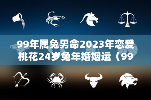 99年属兔男命2023年恋爱桃花24岁兔年婚姻运（99年属兔2023年运势及运程每月运程）