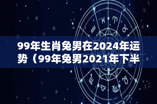 99年生肖兔男在2024年运势（99年兔男2021年下半年运势如何）