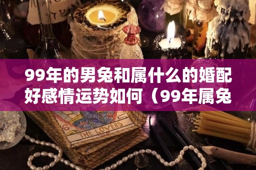 99年的男兔和属什么的婚配好感情运势如何（99年属兔男跟什么属相配）