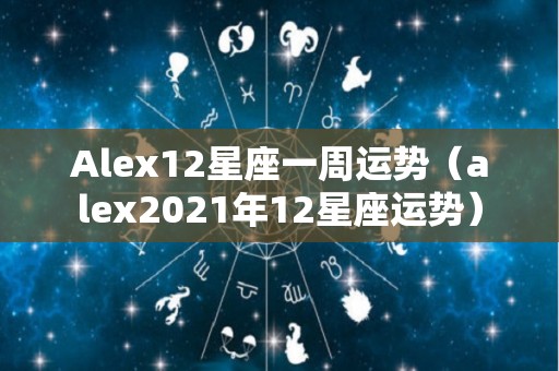 Alex12星座一周运势（alex2021年12星座运势）