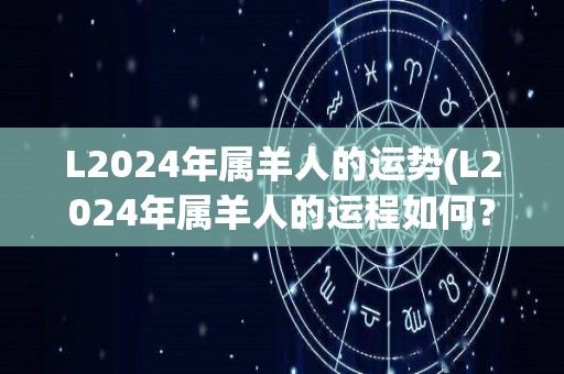 L2024年属羊人的运势(L2024年属羊人的运程如何？)