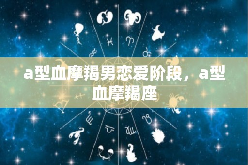 a型血摩羯男恋爱阶段，a型血摩羯座