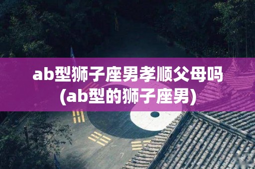ab型狮子座男孝顺父母吗(ab型的狮子座男)