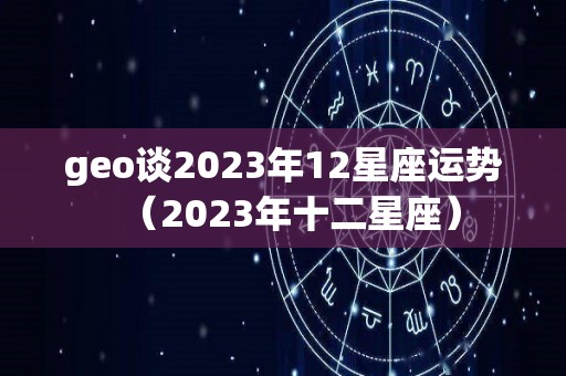 geo谈2023年12星座运势（2023年十二星座）