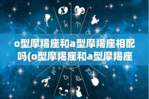 o型摩羯座和a型摩羯座相配吗(o型摩羯座和a型摩羯座相配吗女生)