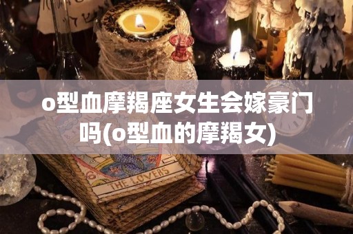 o型血摩羯座女生会嫁豪门吗(o型血的摩羯女)